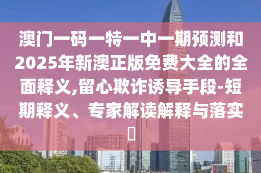 澳門(mén)一碼一特一中一期預(yù)測(cè)和2025年新澳正版免費(fèi)大全的全面釋義,留心欺詐誘導(dǎo)手段-短期釋義、專(zhuān)家解讀解釋與落實(shí)?