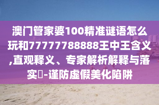 澳門(mén)管家婆100精準(zhǔn)謎語(yǔ)怎么玩和77777788888王中王含義,直觀(guān)釋義、專(zhuān)家解析解釋與落實(shí)?-謹(jǐn)防虛假美化陷阱