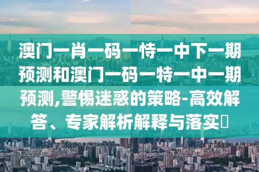 澳門(mén)一肖一碼一恃一中下一期預(yù)測(cè)和澳門(mén)一碼一特一中一期預(yù)測(cè),警惕迷惑的策略-高效解答、專(zhuān)家解析解釋與落實(shí)?