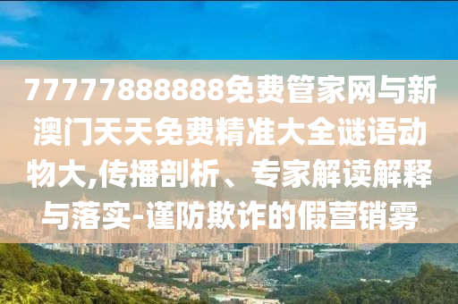 77777888888免費(fèi)管家網(wǎng)與新澳門(mén)天天免費(fèi)精準(zhǔn)大全謎語(yǔ)動(dòng)物大,傳播剖析、專(zhuān)家解讀解釋與落實(shí)-謹(jǐn)防欺詐的假營(yíng)銷(xiāo)霧