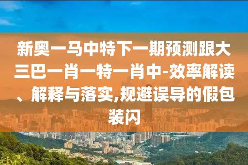 新奧一馬中特下一期預(yù)測(cè)跟大三巴一肖一特一肖中-效率解讀、解釋與落實(shí),規(guī)避誤導(dǎo)的假包裝閃