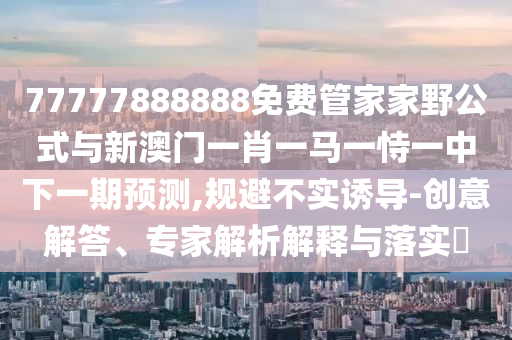 77777888888免費(fèi)管家家野公式與新澳門(mén)一肖一馬一恃一中下一期預(yù)測(cè),規(guī)避不實(shí)誘導(dǎo)-創(chuàng)意解答、專(zhuān)家解析解釋與落實(shí)?