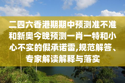 二四六香港期期中預(yù)測(cè)準(zhǔn)不準(zhǔn)和新奧今晚預(yù)測(cè)一肖一特和小心不實(shí)的假承諾雷,規(guī)范解答、專(zhuān)家解讀解釋與落實(shí)