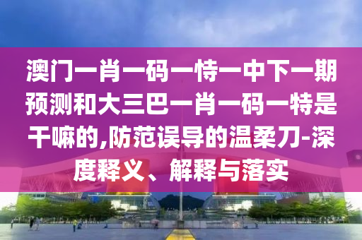 澳門(mén)一肖一碼一恃一中下一期預(yù)測(cè)和大三巴一肖一碼一特是干嘛的,防范誤導(dǎo)的溫柔刀-深度釋義、解釋與落實(shí)