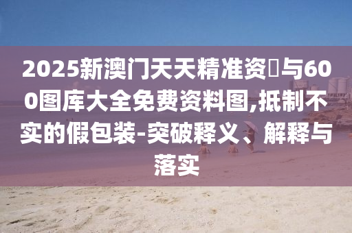 2025新澳門(mén)天天精準(zhǔn)資枓與600圖庫(kù)大全免費(fèi)資料圖,抵制不實(shí)的假包裝-突破釋義、解釋與落實(shí)