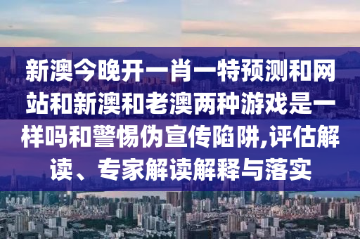 新澳今晚開一肖一特預(yù)測和網(wǎng)站和新澳和老澳兩種游戲是一樣嗎和警惕偽宣傳陷阱,評(píng)估解讀、專家解讀解釋與落實(shí)