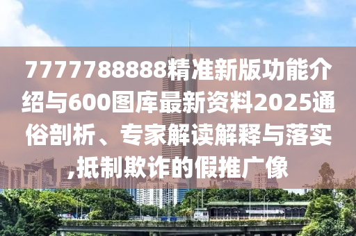 7777788888精準新版功能介紹與600圖庫最新資料2025通俗剖析、專家解讀解釋與落實,抵制欺詐的假推廣像